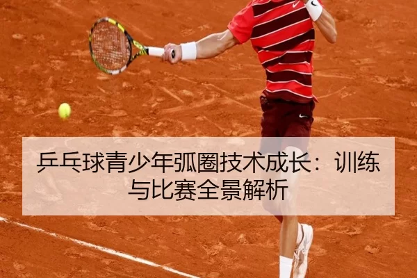 乒乓球青少年弧圈技术成长：训练与比赛全景解析